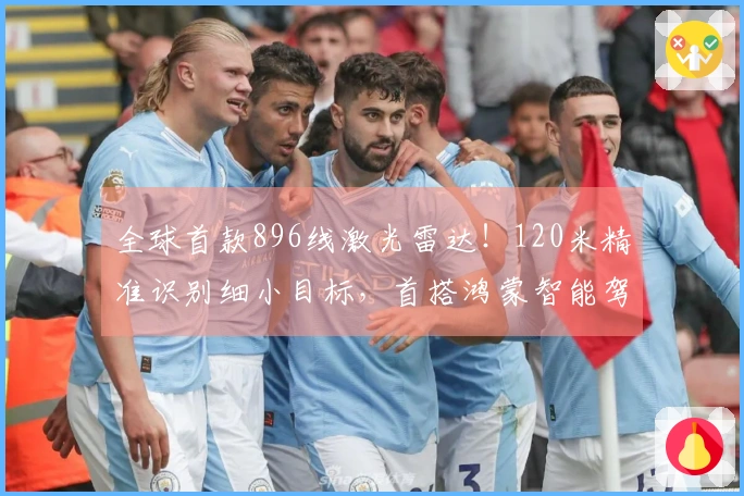 全球首款896线激光雷达！120米精准识别细小目标，首搭鸿蒙智能驾驶豪华车