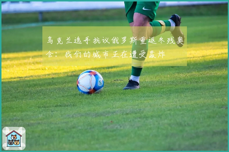 乌克兰选手抗议俄罗斯重返冬残奥会：我们的城市正在遭受轰炸