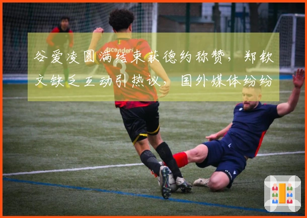 谷爱凌圆满结束获德约称赞，郑钦文缺乏互动引热议，国外媒体纷纷关注