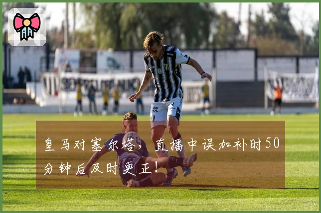 皇马对塞尔塔，直播中误加补时50分钟后及时更正！