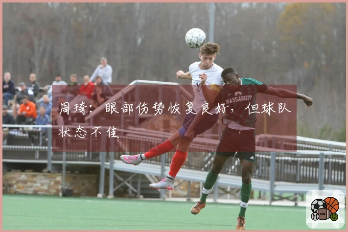 周琦：眼部伤势恢复良好，但球队状态不佳