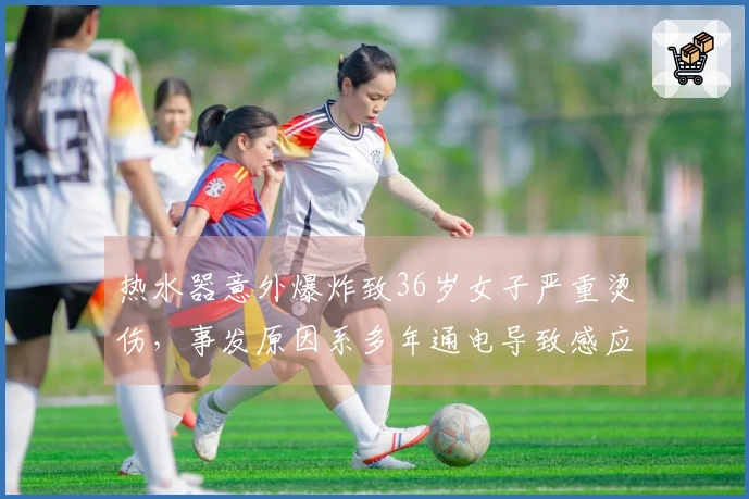 热水器意外爆炸致36岁女子严重烫伤，事发原因系多年通电导致感应器失效