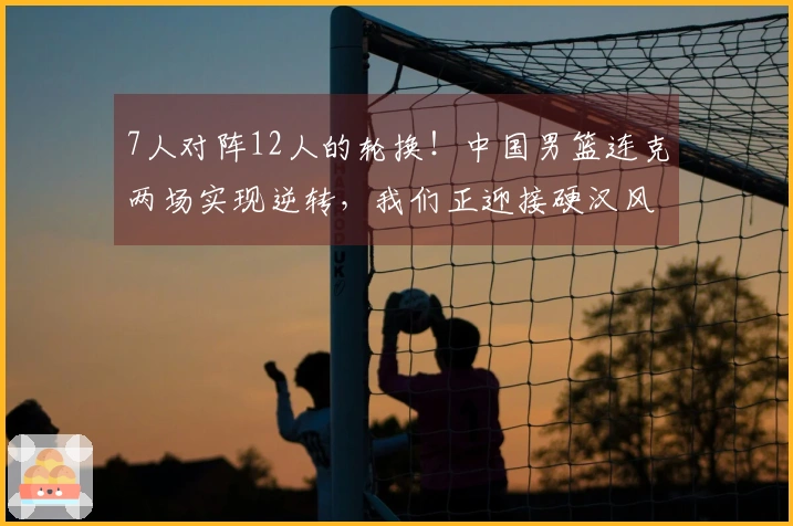7人对阵12人的轮换！中国男篮连克两场实现逆转，我们正迎接硬汉风格篮球