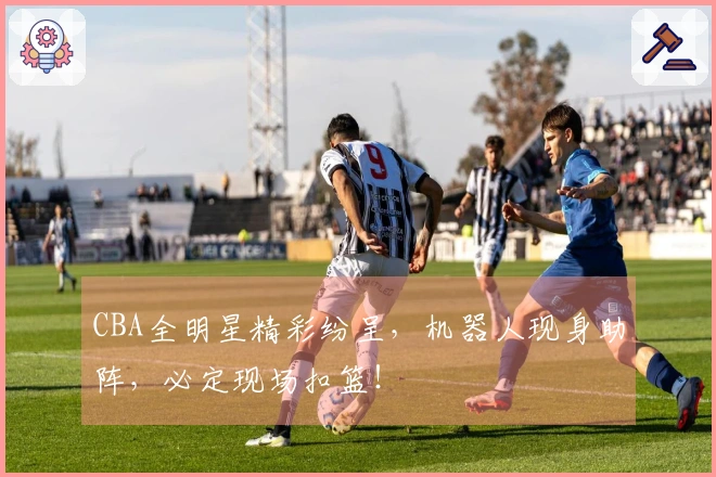 CBA全明星精彩纷呈，机器人现身助阵，必定现场扣篮！