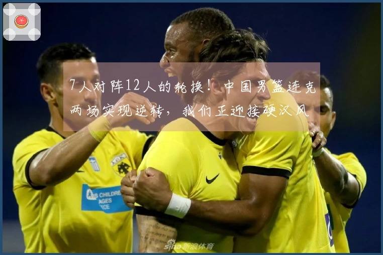 7人对阵12人的轮换！中国男篮连克两场实现逆转，我们正迎接硬汉风格篮球