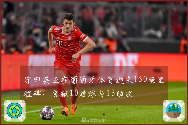 守田英正在葡萄牙体育迎来150场里程碑，贡献10进球与13助攻