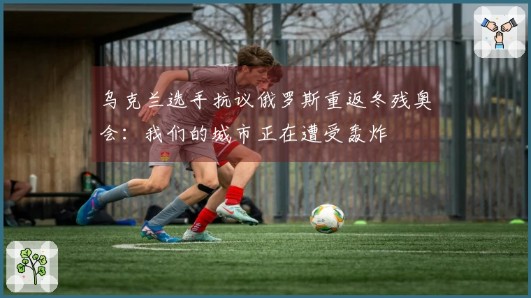 乌克兰选手抗议俄罗斯重返冬残奥会：我们的城市正在遭受轰炸