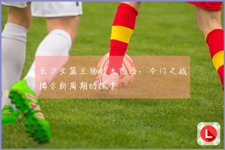 长沙女篮主场对决巴西，冷门之战揭示新周期的探索