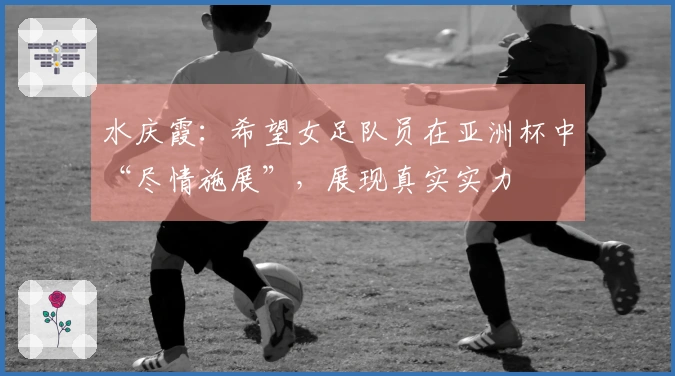 水庆霞：希望女足队员在亚洲杯中“尽情施展”，展现真实实力