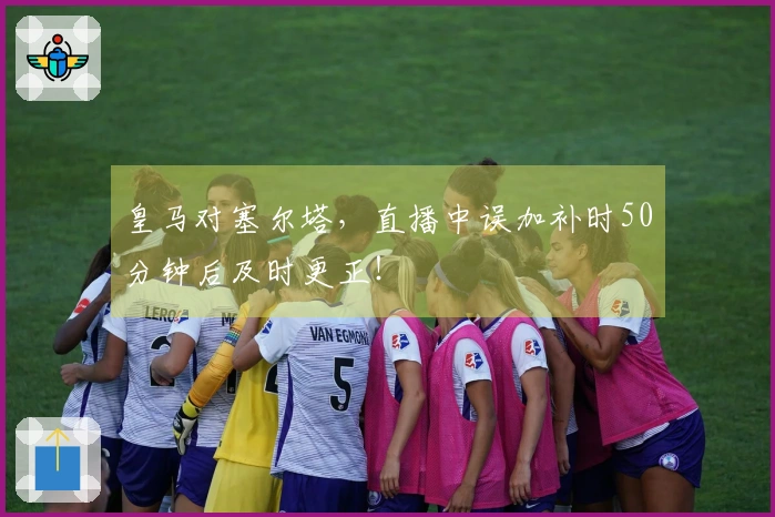 皇马对塞尔塔，直播中误加补时50分钟后及时更正！