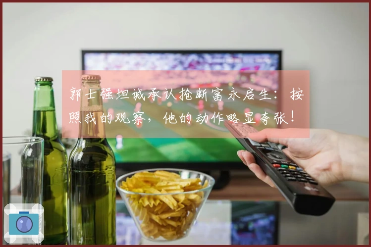 郭士强坦诚承认抢断富永启生：按照我的观察，他的动作略显夸张！