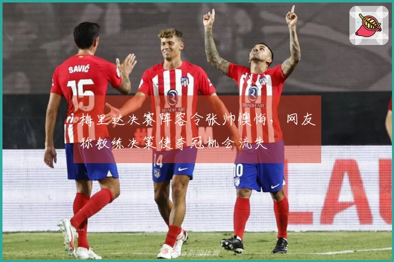 梅里达决赛阵容令张帅懊悔，网友称教练决策使夺冠机会流失