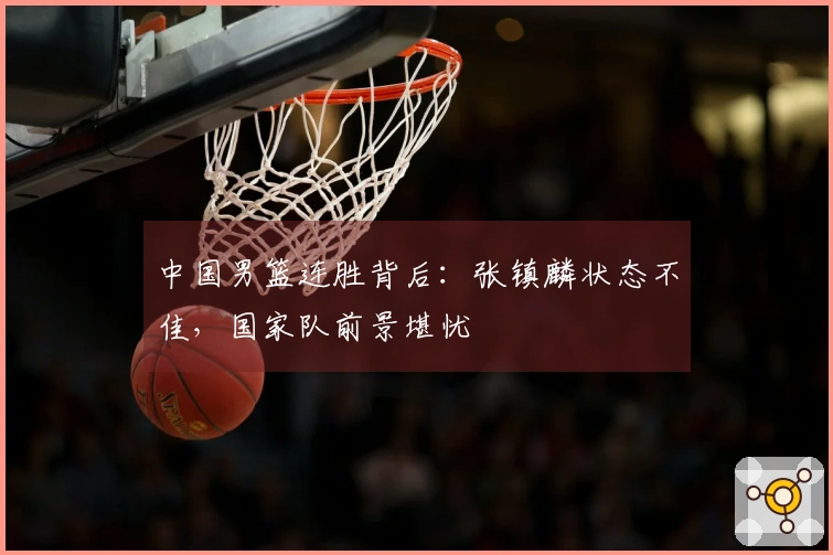 中国男篮连胜背后：张镇麟状态不佳，国家队前景堪忧