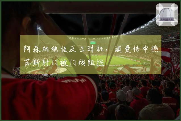 阿森纳绝佳反击时机，道曼传中热苏斯射门被门线阻挡