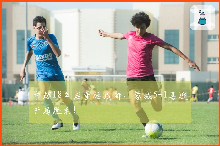中超18年后重返成都，蓉城5-1喜迎开局胜利！