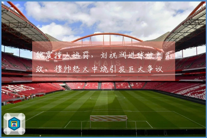 魏震撞人逃罚，刘祝润进球被判无效，穆帅怒火中烧引发巨大争议