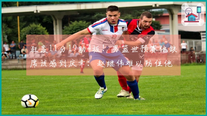 狂轰11分19助4板！男篮世预赛他缺席该感到庆幸：赵继伟难以防住他？