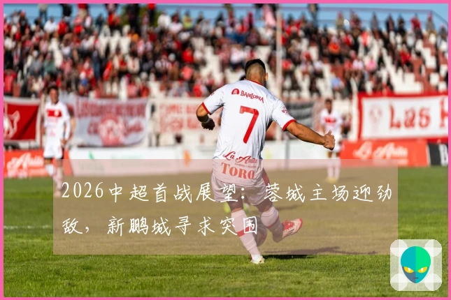 2026中超首战展望：蓉城主场迎劲敌，新鹏城寻求突围