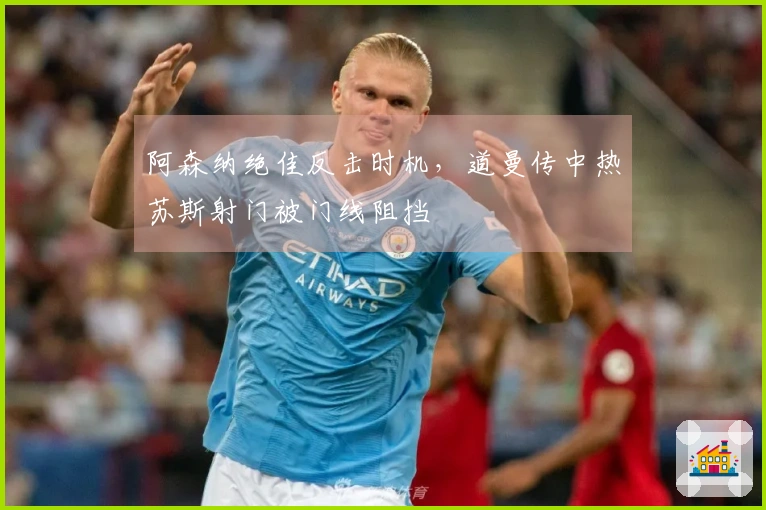 阿森纳绝佳反击时机，道曼传中热苏斯射门被门线阻挡