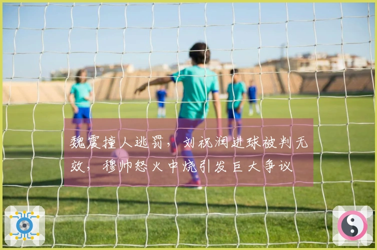 魏震撞人逃罚，刘祝润进球被判无效，穆帅怒火中烧引发巨大争议
