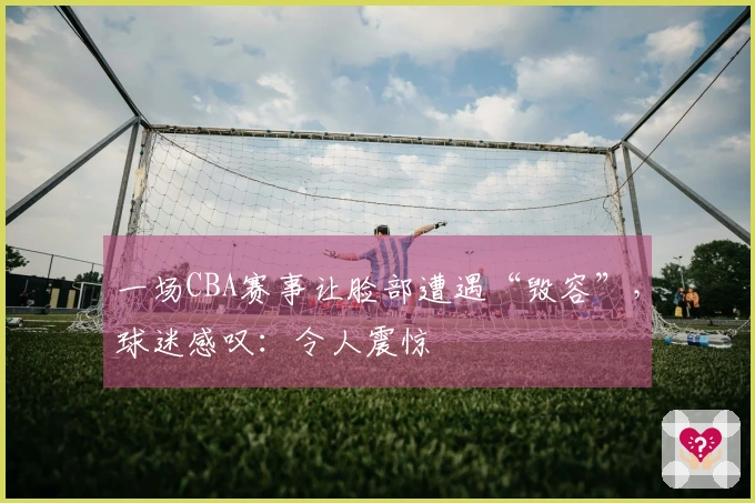 一场CBA赛事让脸部遭遇“毁容”，球迷感叹：令人震惊