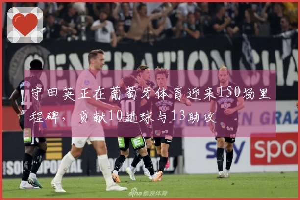 守田英正在葡萄牙体育迎来150场里程碑，贡献10进球与13助攻