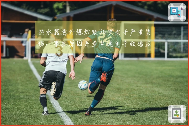 热水器意外爆炸致36岁女子严重烫伤，事发原因系多年通电导致感应器失效