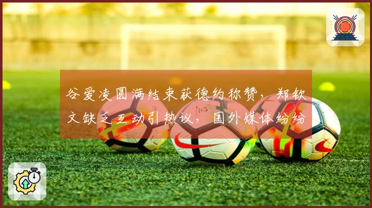 谷爱凌圆满结束获德约称赞，郑钦文缺乏互动引热议，国外媒体纷纷关注